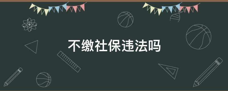 不缴社保违法吗 不缴纳社保