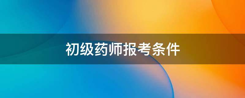 初级药师报考条件 初级药师报考条件2022最新规定