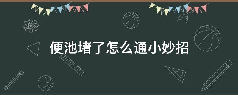 便池堵了怎么通小妙招（便池堵了怎样才能疏通）