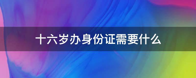 十六岁办身份证需要什么（十六岁以下办身份证需要什么）