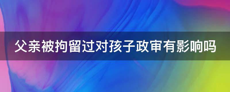 父亲被拘留过对孩子政审有影响吗 行政处罚记录如何申请消除