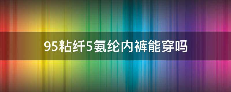 95粘纤5氨纶内裤能穿吗（百分之95的粘纤和百分之5的氨纶的裤子孕妇可以穿吗）