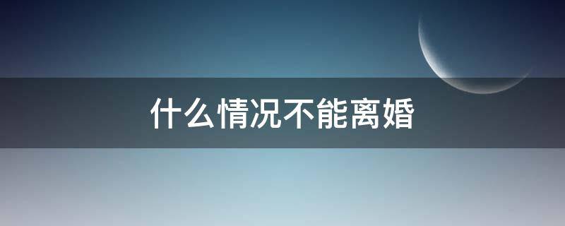 什么情况不能离婚 什么情况不能离婚?