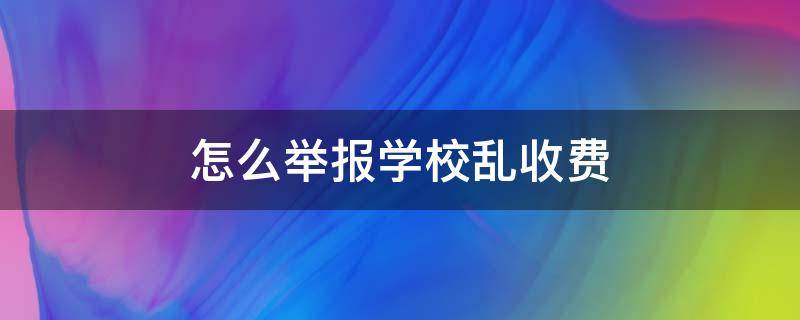 怎么举报学校乱收费（怎么举报学校乱收费问题）