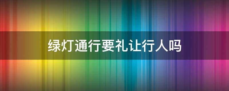 绿灯通行要礼让行人吗（绿灯正常通行是否礼让行人）