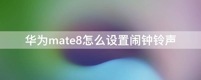 华为mate8怎么设置闹钟铃声（华为mate9怎么设置闹钟铃声）