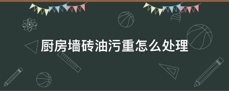 厨房墙砖油污重怎么处理 厨房油污墙面处理方法