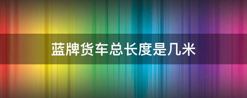 蓝牌货车总长度是几米 蓝牌货车最长是多少米有几米的