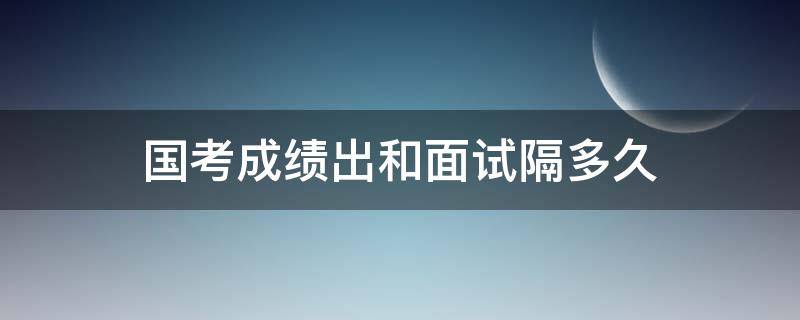 国考成绩出和面试隔多久（国考面试时间在成绩出来后多久）