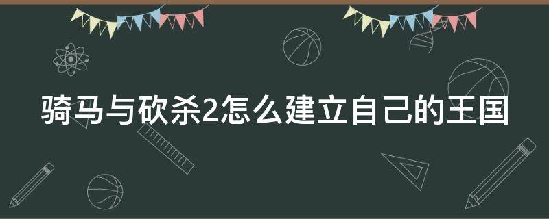 骑马与砍杀2怎么建立自己的王国 骑马与砍杀2如何创建王国