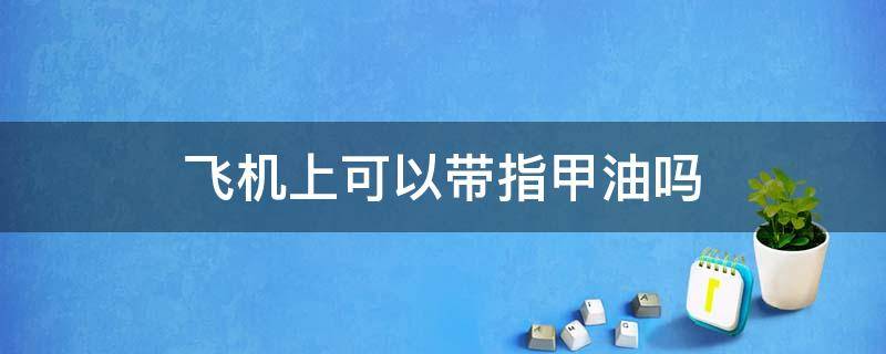 飞机上可以带指甲油吗 上飞机可以带指甲油吗?