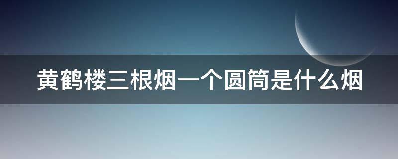 黄鹤楼三根烟一个圆筒是什么烟 黄鹤楼三根装圆筒子