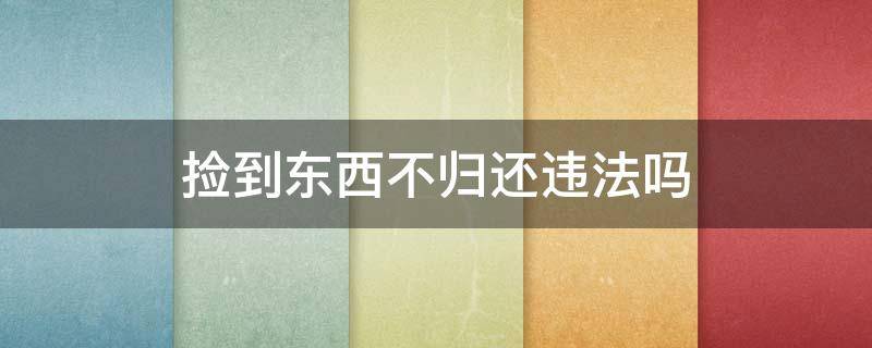 捡到东西不归还违法吗 出租车司机捡到东西不归还违法吗