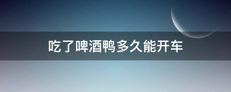 吃了啤酒鸭多久能开车 吃完啤酒鸭多久能开车