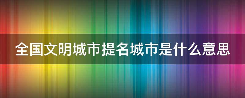 全国文明城市提名城市是什么意思（全国文明城市提名后下一步是什么）