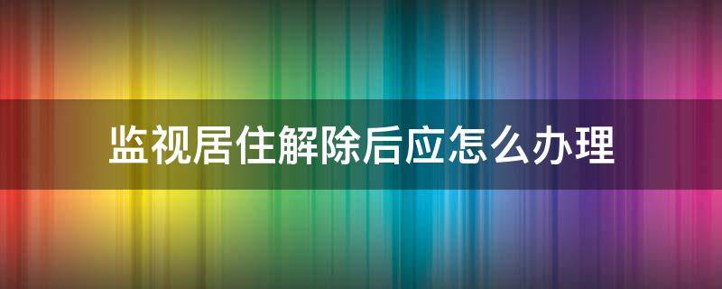 监视居住解除后应怎么办理（监视居住解除了是不是就没事了）