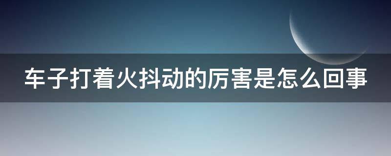 车子打着火抖动的厉害是怎么回事 车打火抖动厉害是什么原因