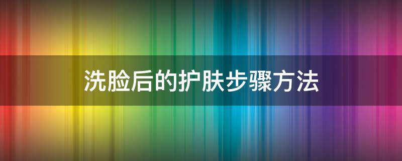 洗脸后的护肤步骤方法（日常洗脸上护肤步骤）