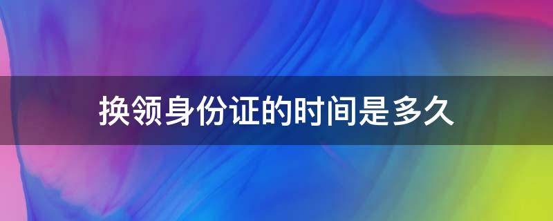 换领身份证的时间是多久 换领身份证要几天