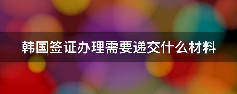 韩国签证办理需要递交什么材料 韩国签证办理需要递交什么材料呢