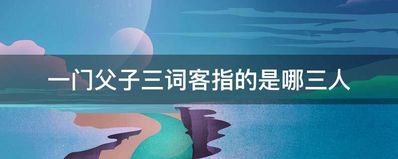 一门父子三词客指的是哪三人 一门父子三词客指的是哪三人千古文章四大家