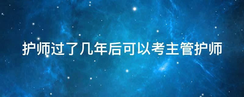 护师过了几年后可以考主管护师 护师过了几年后可以考主管护师?