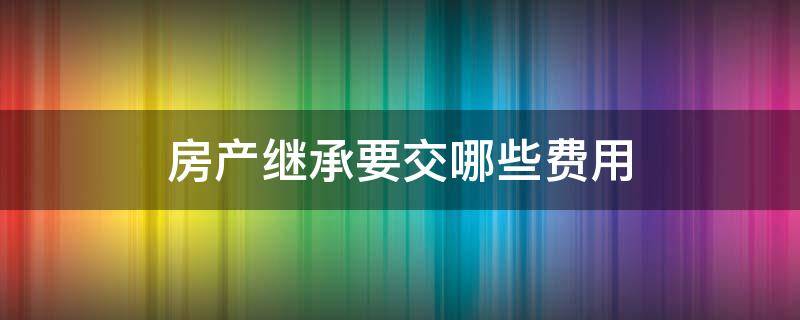 房产继承要交哪些费用 法定继承房产要交哪些费用