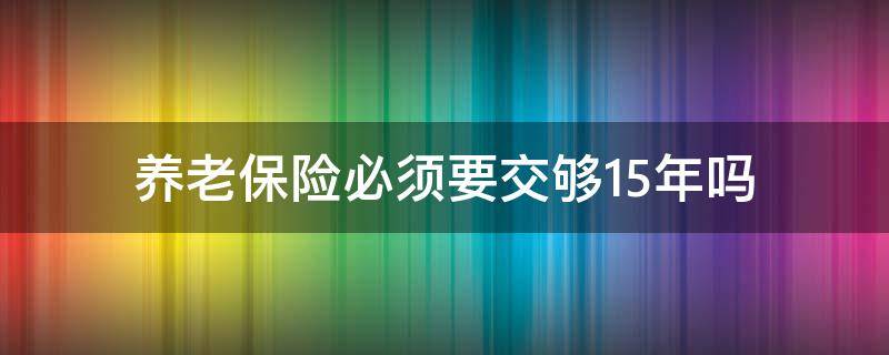 养老保险必须要交够15年吗 养老保险交够15年就可以了吗