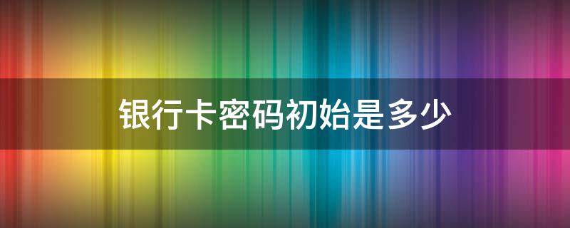 银行卡密码初始是多少 银行卡初始的密码一般是多少