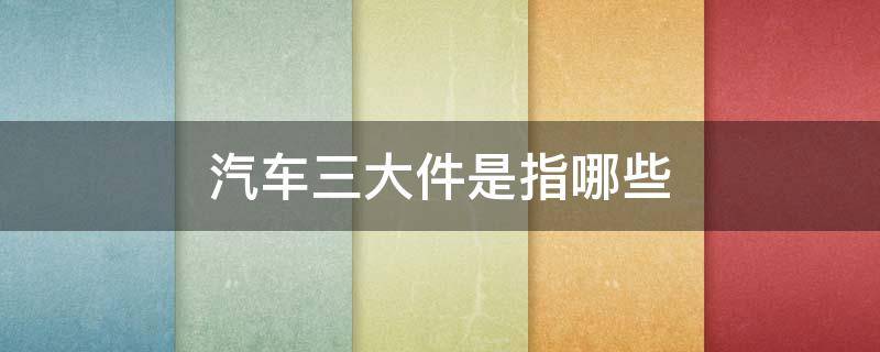 汽车三大件是指哪些 汽车三大件是指什么