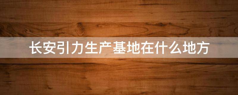 长安引力生产基地在什么地方 长安引力厂家电话