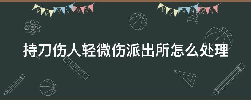 持刀伤人轻微伤派出所怎么处理 持刀伤人致人轻微伤怎么量刑