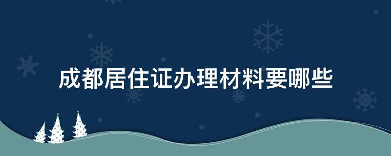 成都居住证办理材料要哪些（成都办理居住证都需要什么材料）