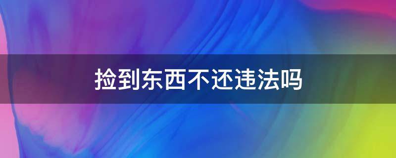 捡到东西不还违法吗（捡到东西不还是什么违法行为）