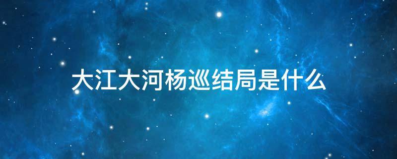 大江大河杨巡结局是什么 大江大河杨巡最终结局