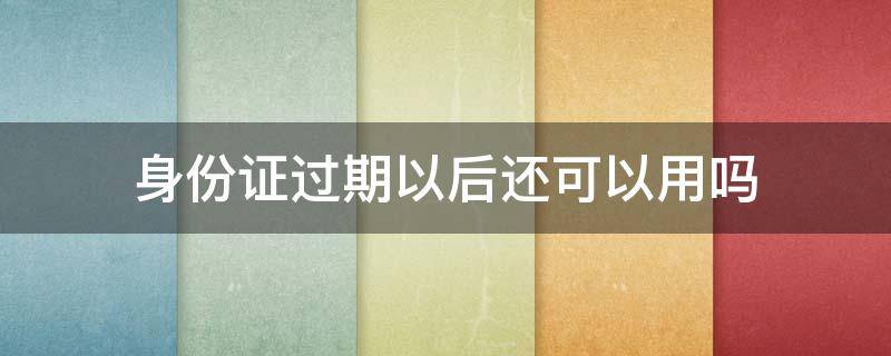 身份证过期以后还可以用吗 身份证过期了还可以用么