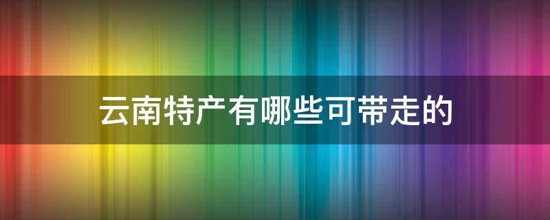 云南特产有哪些可带走的（云南有啥特产能带走的）