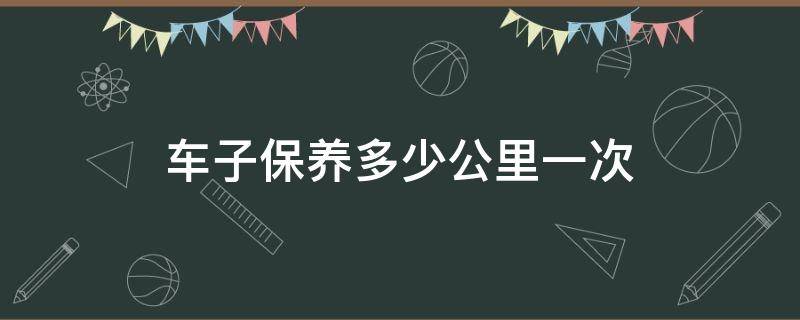 车子保养多少公里一次（车子保养多少公里保养一次）