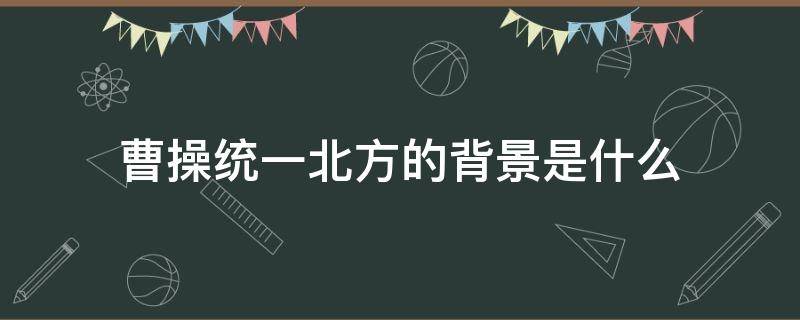 曹操统一北方的背景是什么 曹操为什么要统一北方