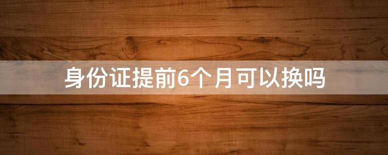 身份证提前6个月可以换吗 身份证提前6个月能换吗,旧身份证能用吗