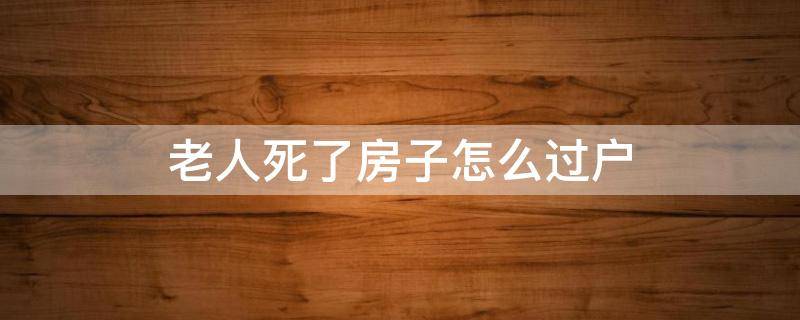 老人死了房子怎么过户 老人死了房子过户需要什么手续