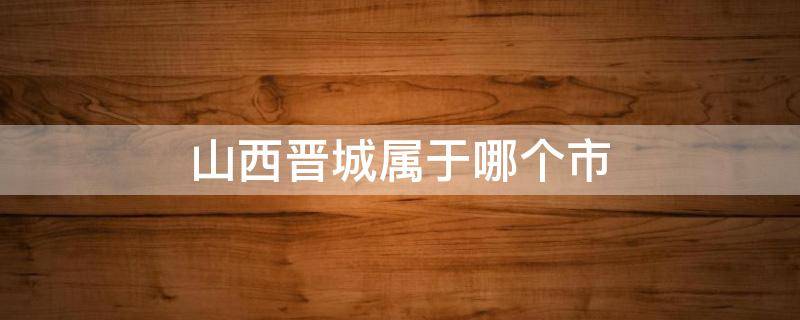 山西晋城属于哪个市（山西省晋城市属于哪里）