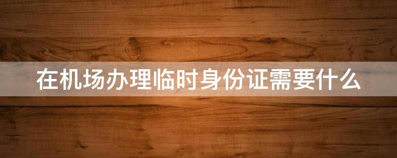 在机场办理临时身份证需要什么 在机场办理临时身份证需要什么材料和手续