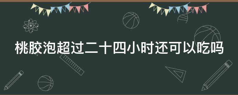 桃胶泡超过二十四小时还可以吃吗 桃胶泡超过24小时还能吃吗