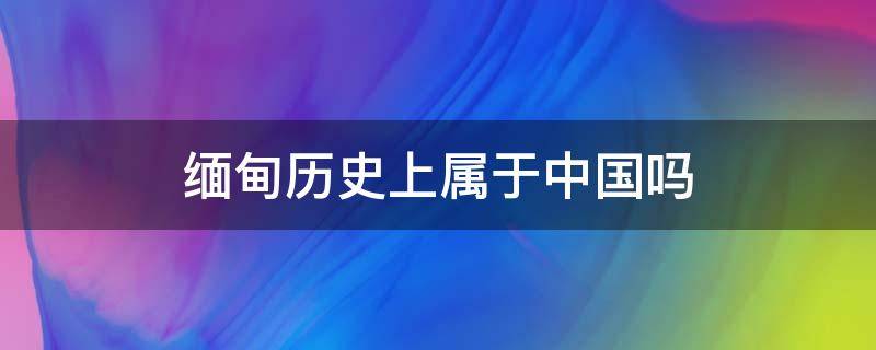 缅甸历史上属于中国吗 缅甸在什么时期属于中国