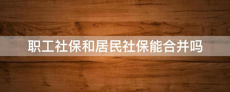 职工社保和居民社保能合并吗（职工社保和居民社保能合并吗?）