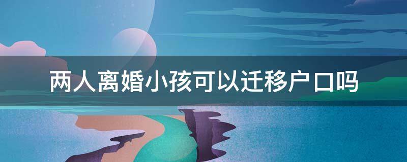 两人离婚小孩可以迁移户口吗 离婚了小孩迁户口需要两个人去办吗