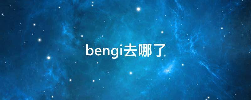 bengi去哪了（bengi去哪了?）