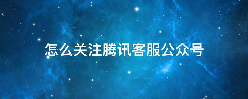 怎么关注腾讯客服公众号（怎么进入腾讯客服微信公众号）