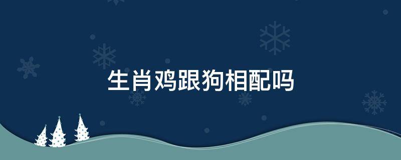 生肖鸡跟狗相配吗（生肖鸡和生肖狗配吗）